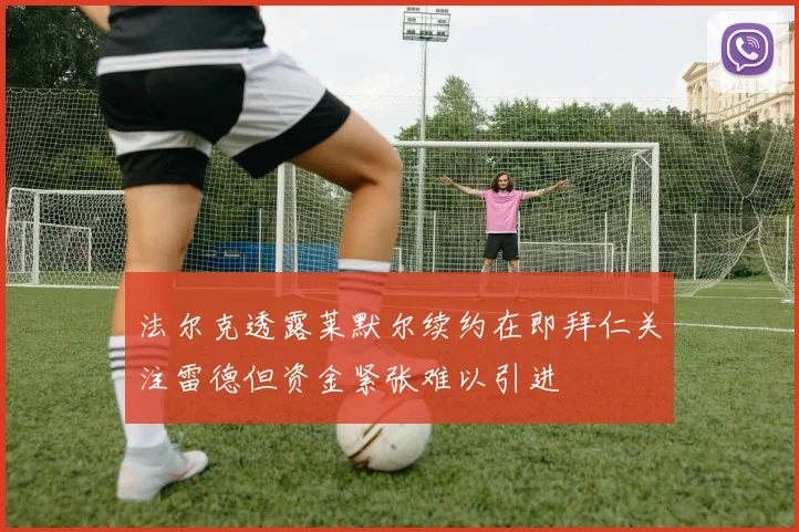 法尔克透露莱默尔续约在即拜仁关注雷德但资金紧张难以引进