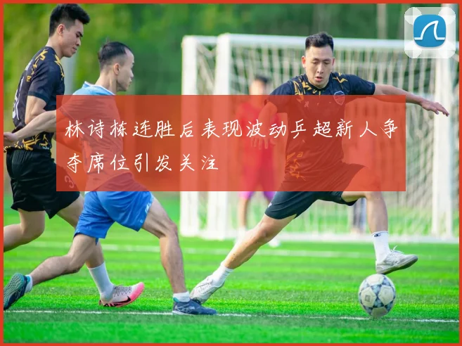 林诗栋连胜后表现波动乒超新人争夺席位引发关注